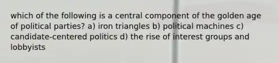 which of the following is a central component of the golden age of political parties? a) iron triangles b) political machines c) candidate-centered politics d) the rise of interest groups and lobbyists