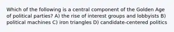 Which of the following is a central component of the Golden Age of political parties? A) the rise of interest groups and lobbyists B) political machines C) iron triangles D) candidate-centered politics