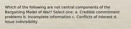 Which of the following are not central components of the Bargaining Model of War? Select one: a. Credible commitment problems b. Incomplete information c. Conflicts of interest d. Issue indivisibility