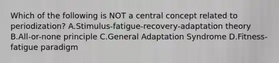 Which of the following is NOT a central concept related to periodization? A.Stimulus-fatigue-recovery-adaptation theory B.All-or-none principle C.General Adaptation Syndrome D.Fitness-fatigue paradigm