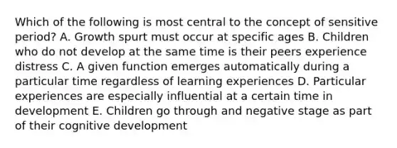 Which of the following is most central to the concept of sensitive period? A. Growth spurt must occur at specific ages B. Children who do not develop at the same time is their peers experience distress C. A given function emerges automatically during a particular time regardless of learning experiences D. Particular experiences are especially influential at a certain time in development E. Children go through and negative stage as part of their cognitive development