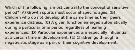 Which of the following is most central to the concept of sensitive period? (A) Growth spurts must occur at specific ages. (B) Children who do not develop at the same time as their peers experience distress. (C) A given function emerges automatically during a particular time period regardless of learning experiences. (D) Particular experiences are especially influential at a certain time in development. (E) Children go through a negativistic stage as a part of their cognitive development.