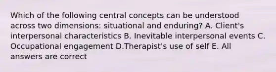 Which of the following central concepts can be understood across two dimensions: situational and enduring? A. Client's interpersonal characteristics B. Inevitable interpersonal events C. Occupational engagement D.Therapist's use of self E. All answers are correct