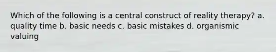 Which of the following is a central construct of reality therapy? a. quality time b. basic needs c. basic mistakes d. organismic valuing