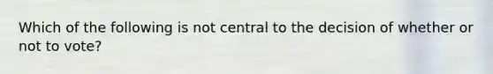 Which of the following is not central to the decision of whether or not to vote?