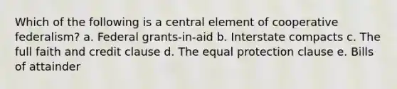 Which of the following is a central element of cooperative federalism? a. Federal grants-in-aid b. Interstate compacts c. The full faith and credit clause d. The equal protection clause e. Bills of attainder