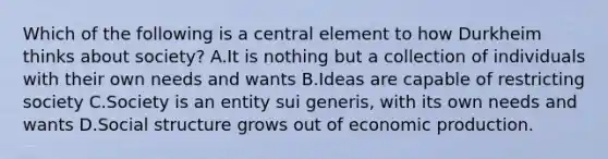 Which of the following is a central element to how Durkheim thinks about society? A.It is nothing but a collection of individuals with their own needs and wants B.Ideas are capable of restricting society C.Society is an entity sui generis, with its own needs and wants D.Social structure grows out of economic production.