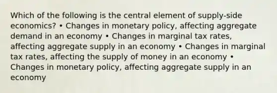 Which of the following is the central element of supply-side economics? • Changes in monetary policy, affecting aggregate demand in an economy • Changes in marginal tax rates, affecting aggregate supply in an economy • Changes in marginal tax rates, affecting the supply of money in an economy • Changes in monetary policy, affecting aggregate supply in an economy