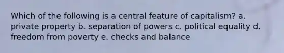 Which of the following is a central feature of capitalism? a. private property b. separation of powers c. political equality d. freedom from poverty e. checks and balance