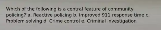 Which of the following is a central feature of community policing? a. Reactive policing b. Improved 911 response time c. Problem solving d. Crime control e. Criminal investigation