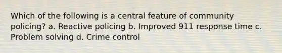 Which of the following is a central feature of community policing? a. Reactive policing b. Improved 911 response time c. Problem solving d. Crime control