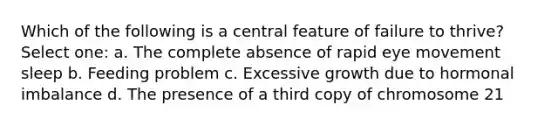 Which of the following is a central feature of failure to thrive? Select one: a. The complete absence of rapid eye movement sleep b. Feeding problem c. Excessive growth due to hormonal imbalance d. The presence of a third copy of chromosome 21