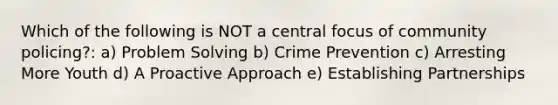 Which of the following is NOT a central focus of community policing?: a) Problem Solving b) Crime Prevention c) Arresting More Youth d) A Proactive Approach e) Establishing Partnerships