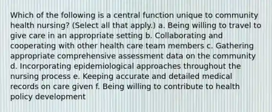 Which of the following is a central function unique to community health nursing? (Select all that apply.) a. Being willing to travel to give care in an appropriate setting b. Collaborating and cooperating with other health care team members c. Gathering appropriate comprehensive assessment data on the community d. Incorporating epidemiological approaches throughout the nursing process e. Keeping accurate and detailed medical records on care given f. Being willing to contribute to health policy development