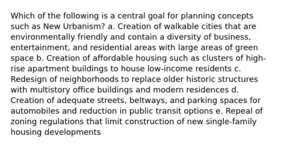 Which of the following is a central goal for planning concepts such as New Urbanism? a. Creation of walkable cities that are environmentally friendly and contain a diversity of business, entertainment, and residential areas with large areas of green space b. Creation of affordable housing such as clusters of high-rise apartment buildings to house low-income residents c. Redesign of neighborhoods to replace older historic structures with multistory office buildings and modern residences d. Creation of adequate streets, beltways, and parking spaces for automobiles and reduction in public transit options e. Repeal of zoning regulations that limit construction of new single-family housing developments