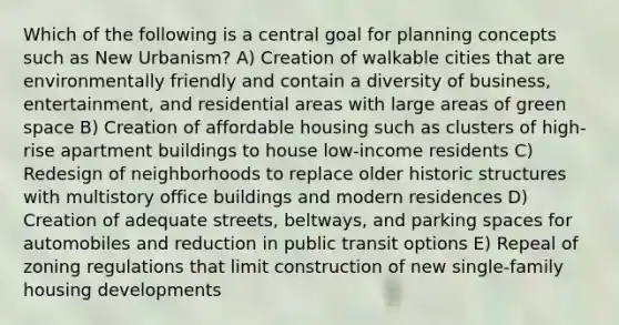 Which of the following is a central goal for planning concepts such as New Urbanism? A) Creation of walkable cities that are environmentally friendly and contain a diversity of business, entertainment, and residential areas with large areas of green space B) Creation of affordable housing such as clusters of high-rise apartment buildings to house low-income residents C) Redesign of neighborhoods to replace older historic structures with multistory office buildings and modern residences D) Creation of adequate streets, beltways, and parking spaces for automobiles and reduction in public transit options E) Repeal of zoning regulations that limit construction of new single-family housing developments