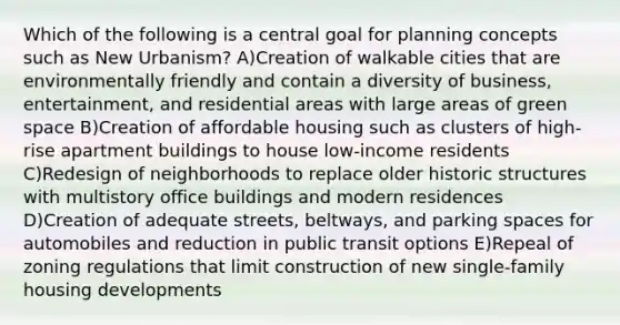 Which of the following is a central goal for planning concepts such as New Urbanism? A)Creation of walkable cities that are environmentally friendly and contain a diversity of business, entertainment, and residential areas with large areas of green space B)Creation of affordable housing such as clusters of high-rise apartment buildings to house low-income residents C)Redesign of neighborhoods to replace older historic structures with multistory office buildings and modern residences D)Creation of adequate streets, beltways, and parking spaces for automobiles and reduction in public transit options E)Repeal of zoning regulations that limit construction of new single-family housing developments