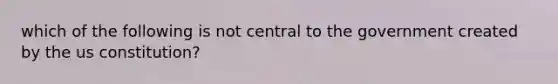 which of the following is not central to the government created by the us constitution?