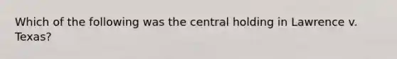 Which of the following was the central holding in Lawrence v. Texas?