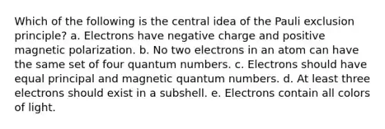 Which of the following is the central idea of the Pauli exclusion principle? a. Electrons have negative charge and positive magnetic polarization. b. No two electrons in an atom can have the same set of four quantum numbers. c. Electrons should have equal principal and magnetic quantum numbers. d. At least three electrons should exist in a subshell. e. Electrons contain all colors of light.