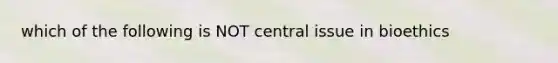 which of the following is NOT central issue in bioethics