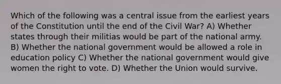 Which of the following was a central issue from the earliest years of the Constitution until the end of the Civil War? A) Whether states through their militias would be part of the national army. B) Whether the national government would be allowed a role in education policy C) Whether the national government would give women the right to vote. D) Whether the Union would survive.