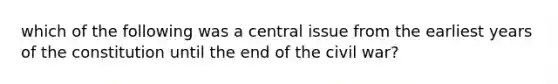 which of the following was a central issue from the earliest years of the constitution until the end of the civil war?