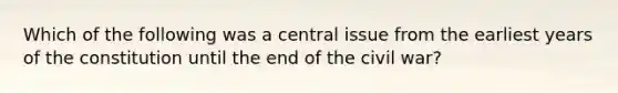 Which of the following was a central issue from the earliest years of the constitution until the end of the civil war?