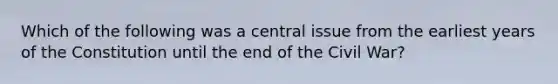 Which of the following was a central issue from the earliest years of the Constitution until the end of the Civil War?