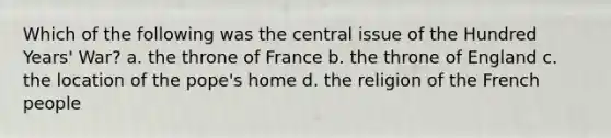 Which of the following was the central issue of the Hundred Years' War? a. the throne of France b. the throne of England c. the location of the pope's home d. the religion of the French people