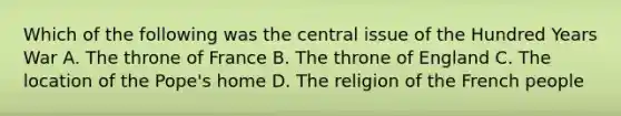 Which of the following was the central issue of the Hundred Years War A. The throne of France B. The throne of England C. The location of the Pope's home D. The religion of the French people