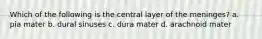Which of the following is the central layer of the meninges? a. pia mater b. dural sinuses c. dura mater d. arachnoid mater