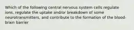 Which of the following central nervous system cells regulate ions, regulate the uptake and/or breakdown of some neurotransmitters, and contribute to the formation of the blood-brain barrier