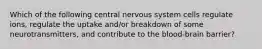 Which of the following central nervous system cells regulate ions, regulate the uptake and/or breakdown of some neurotransmitters, and contribute to the blood-brain barrier?
