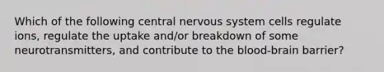 Which of the following central nervous system cells regulate ions, regulate the uptake and/or breakdown of some neurotransmitters, and contribute to the blood-brain barrier?