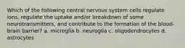 Which of the following central nervous system cells regulate ions, regulate the uptake and/or breakdown of some neurotransmitters, and contribute to the formation of the blood-brain barrier? a. microglia b. neuroglia c. oligodendrocytes d. astrocytes