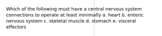 Which of the following must have a central nervous system connections to operate at least minimally a. heart b. enteric nervous system c. skeletal muscle d. stomach e. visceral effectors