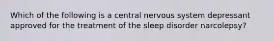 Which of the following is a central nervous system depressant approved for the treatment of the sleep disorder narcolepsy?