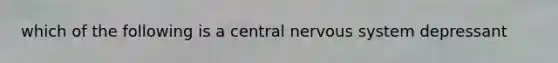 which of the following is a central nervous system depressant