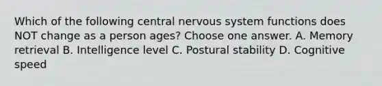 Which of the following central nervous system functions does NOT change as a person ages? Choose one answer. A. Memory retrieval B. Intelligence level C. Postural stability D. Cognitive speed