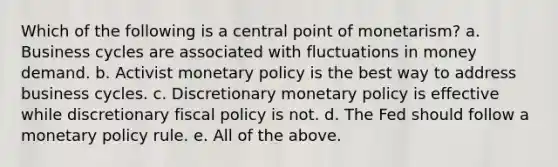 Which of the following is a central point of monetarism? a. Business cycles are associated with fluctuations in money demand. b. Activist <a href='https://www.questionai.com/knowledge/kEE0G7Llsx-monetary-policy' class='anchor-knowledge'>monetary policy</a> is the best way to address business cycles. c. Discretionary monetary policy is effective while discretionary <a href='https://www.questionai.com/knowledge/kPTgdbKdvz-fiscal-policy' class='anchor-knowledge'>fiscal policy</a> is not. d. The Fed should follow a monetary policy rule. e. All of the above.