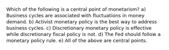 Which of the following is a central point of monetarism? a) Business cycles are associated with fluctuations in money demand. b) Activist monetary policy is the best way to address business cycles. c) Discretionary monetary policy is effective while discretionary fiscal policy is not. d) The Fed should follow a monetary policy rule. e) All of the above are central points.