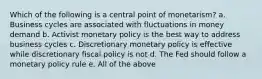 Which of the following is a central point of monetarism? a. Business cycles are associated with fluctuations in money demand b. Activist monetary policy is the best way to address business cycles c. Discretionary monetary policy is effective while discretionary fiscal policy is not d. The Fed should follow a monetary policy rule e. All of the above