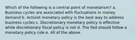 Which of the following is a central point of monetarism? a. Business cycles are associated with fluctuations in money demand b. Activist monetary policy is the best way to address business cycles c. Discretionary monetary policy is effective while discretionary fiscal policy is not d. The Fed should follow a monetary policy rule e. All of the above