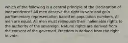 Which of the following is a central principle of the Declaration of Independence? All men deserve the right to vote and gain parliamentary representation based on population numbers. All men are equal. All men must relinquish their inalienable rights to the authority of the sovereign. Natural rights are derived from the consent of the governed. Freedom is derived from the right to vote.