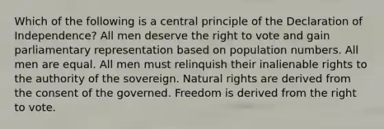 Which of the following is a central principle of the Declaration of Independence? All men deserve the right to vote and gain parliamentary representation based on population numbers. All men are equal. All men must relinquish their inalienable rights to the authority of the sovereign. Natural rights are derived from the consent of the governed. Freedom is derived from the right to vote.