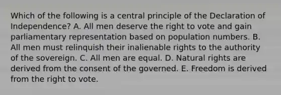 Which of the following is a central principle of the Declaration of Independence? A. All men deserve the right to vote and gain parliamentary representation based on population numbers. B. All men must relinquish their inalienable rights to the authority of the sovereign. C. All men are equal. D. Natural rights are derived from the consent of the governed. E. Freedom is derived from the right to vote.