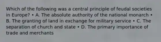 Which of the following was a central principle of feudal societies in Europe? • A. The absolute authority of the national monarch • B. The granting of land in exchange for military service • C. The separation of church and state • D. The primary importance of trade and merchants