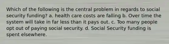 Which of the following is the central problem in regards to social security funding? a. health care costs are falling b. Over time the system will take in far less than it pays out. c. Too many people opt out of paying social security. d. Social Security funding is spent elsewhere.