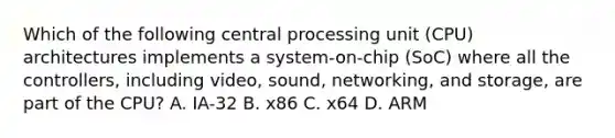 Which of the following central processing unit (CPU) architectures implements a system-on-chip (SoC) where all the controllers, including video, sound, networking, and storage, are part of the CPU? A. IA-32 B. x86 C. x64 D. ARM